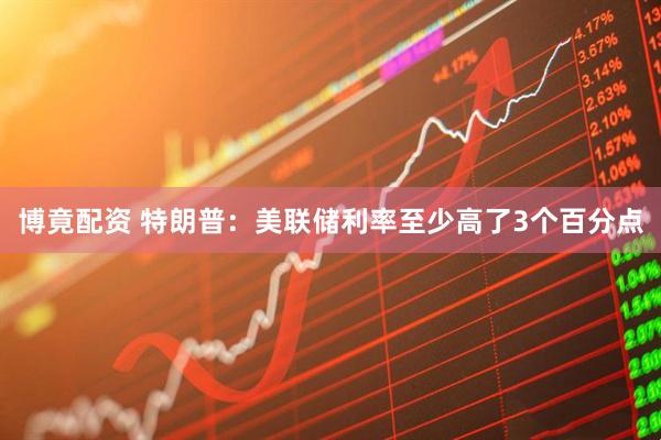 博竟配资 特朗普：美联储利率至少高了3个百分点