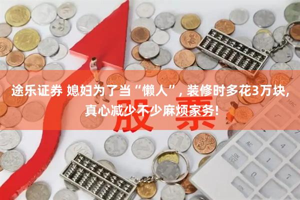 途乐证券 媳妇为了当“懒人”, 装修时多花3万块, 真心减少不少麻烦家务!