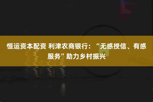恒运资本配资 利津农商银行：“无感授信、有感服务”助力乡村振兴