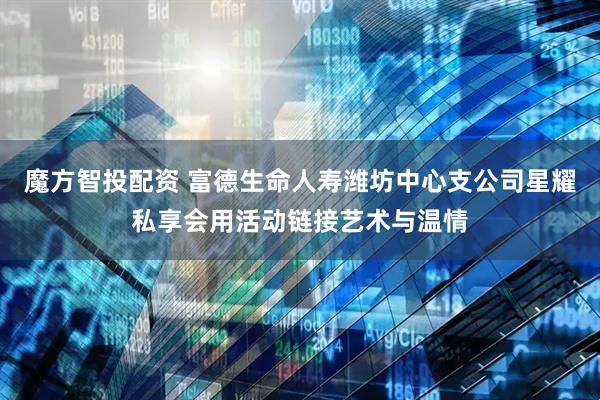 魔方智投配资 富德生命人寿潍坊中心支公司星耀私享会用活动链接艺术与温情