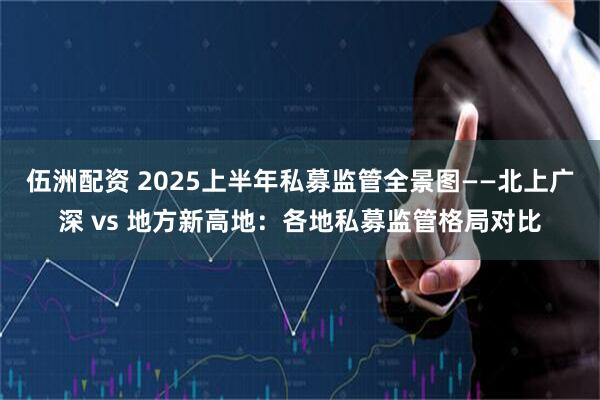 伍洲配资 2025上半年私募监管全景图——北上广深 vs 地方新高地：各地私募监管格局对比
