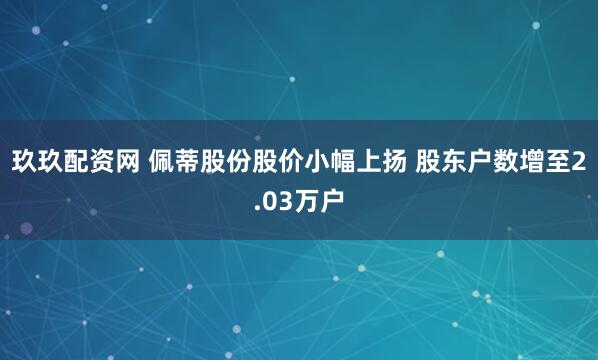 玖玖配资网 佩蒂股份股价小幅上扬 股东户数增至2.03万户