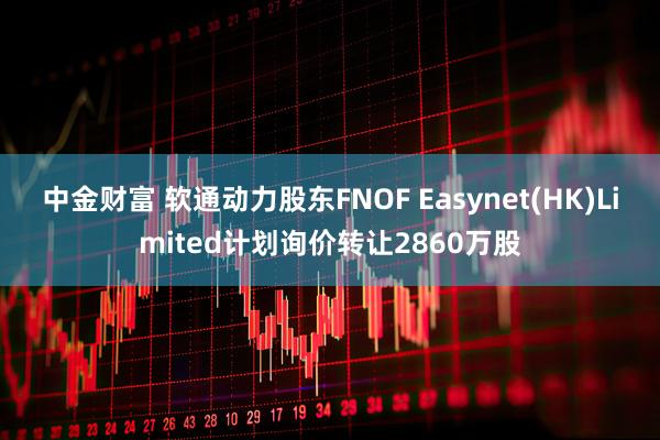 中金财富 软通动力股东FNOF Easynet(HK)Limited计划询价转让2860万股