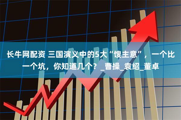 长牛网配资 三国演义中的5大“馊主意”，一个比一个坑，你知道几个？_曹操_袁绍_董卓