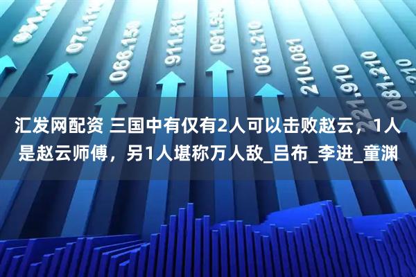 汇发网配资 三国中有仅有2人可以击败赵云，1人是赵云师傅，另1人堪称万人敌_吕布_李进_童渊
