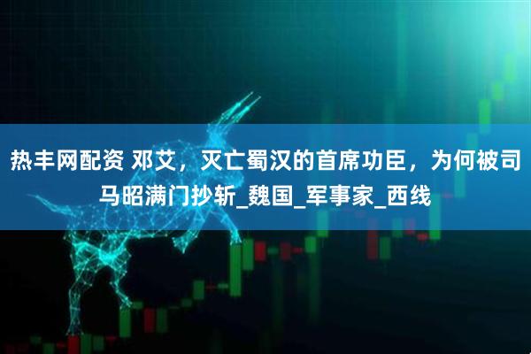 热丰网配资 邓艾，灭亡蜀汉的首席功臣，为何被司马昭满门抄斩_魏国_军事家_西线