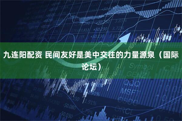 九连阳配资 民间友好是美中交往的力量源泉（国际论坛）