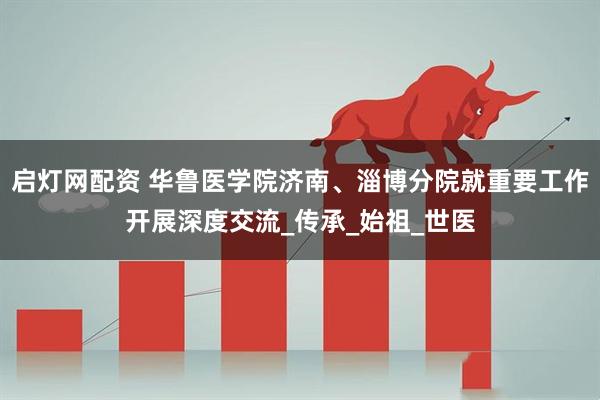 启灯网配资 华鲁医学院济南、淄博分院就重要工作开展深度交流_传承_始祖_世医