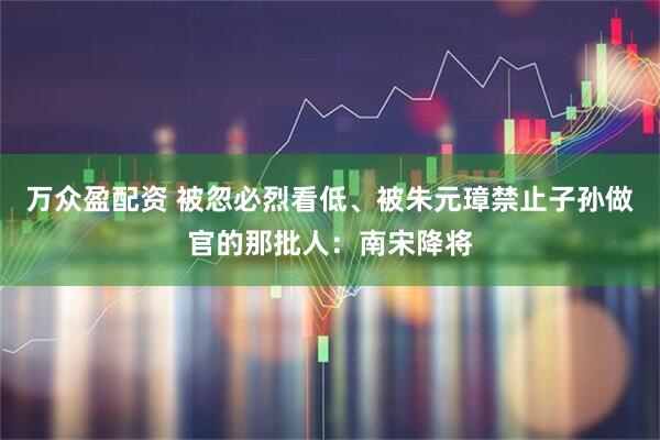 万众盈配资 被忽必烈看低、被朱元璋禁止子孙做官的那批人：南宋降将