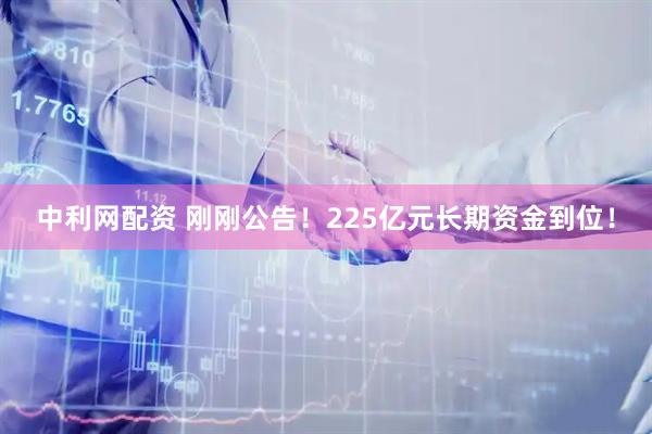 中利网配资 刚刚公告！225亿元长期资金到位！