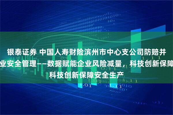 银泰证券 中国人寿财险滨州市中心支公司防赔并举参与企业安全管理——数据赋能企业风险减量，科技创新保障安全生产