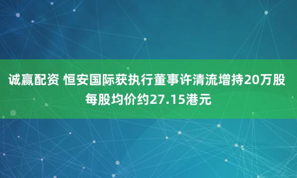 诚赢配资 恒安国际获执行董事许清流增持20万股 每股均价约27.15港元