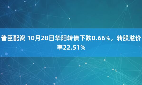 普臣配资 10月28日华阳转债下跌0.66%，转股溢价率22.51%