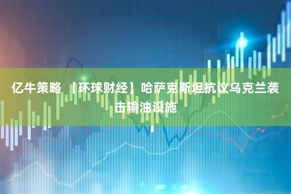 亿牛策略 【环球财经】哈萨克斯坦抗议乌克兰袭击输油设施