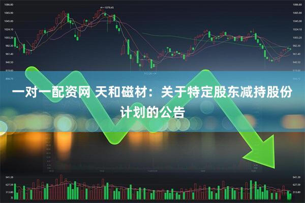 一对一配资网 天和磁材：关于特定股东减持股份计划的公告