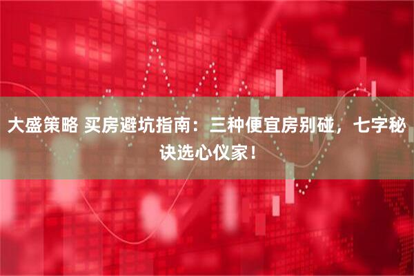 大盛策略 买房避坑指南：三种便宜房别碰，七字秘诀选心仪家！