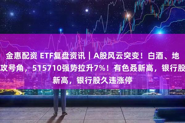 金惠配资 ETF复盘资讯｜A股风云突变！白酒、地产吹响反攻号角，515710强势拉升7%！有色叒新高，银行股久违涨停
