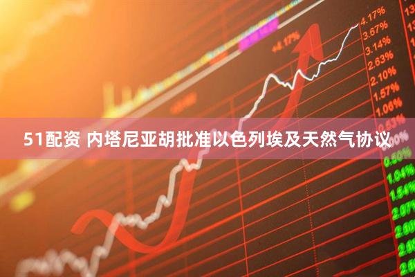 51配资 内塔尼亚胡批准以色列埃及天然气协议