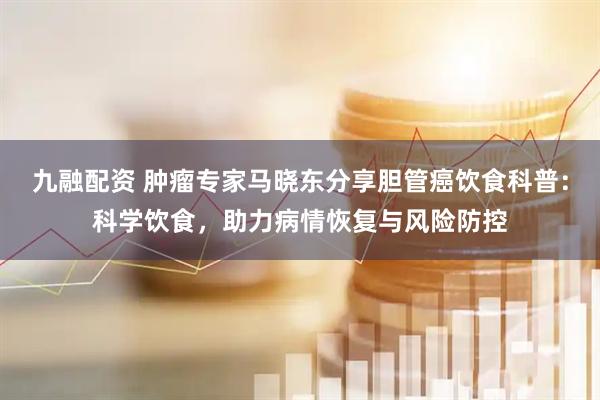 九融配资 肿瘤专家马晓东分享胆管癌饮食科普：科学饮食，助力病情恢复与风险防控