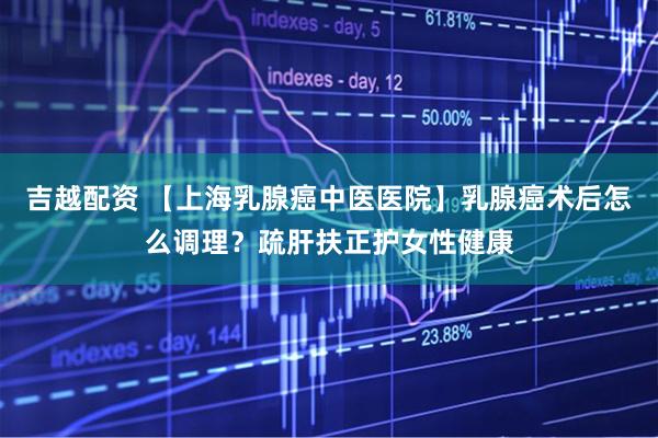 吉越配资 【上海乳腺癌中医医院】乳腺癌术后怎么调理？疏肝扶正护女性健康