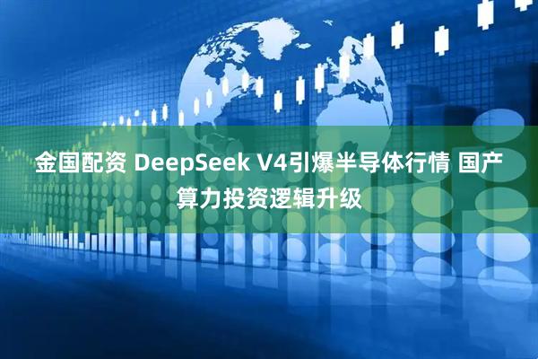 金国配资 DeepSeek V4引爆半导体行情 国产算力投资逻辑升级
