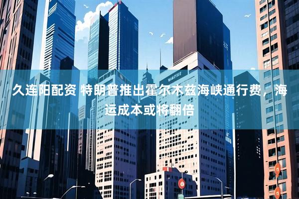 久连阳配资 特朗普推出霍尔木兹海峡通行费，海运成本或将翻倍