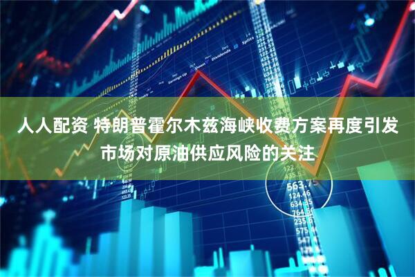 人人配资 特朗普霍尔木兹海峡收费方案再度引发市场对原油供应风险的关注