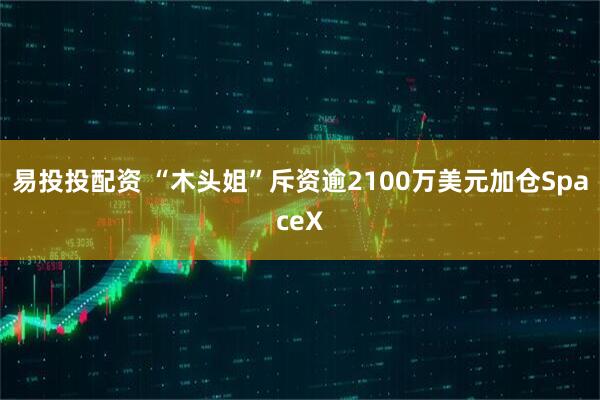 易投投配资 “木头姐”斥资逾2100万美元加仓SpaceX